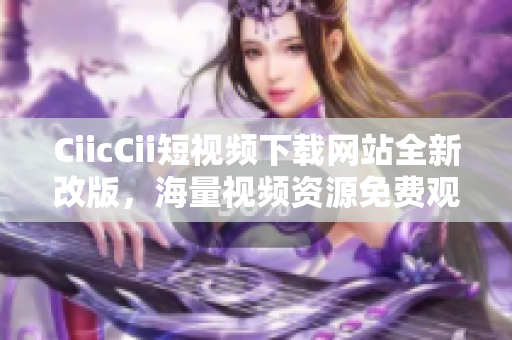 CiicCii短视频下载网站全新改版，海量视频资源免费观看, 轻松下载体验!