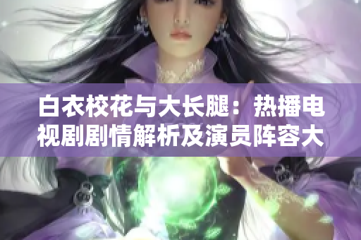 白衣校花与大长腿：热播电视剧剧情解析及演员阵容大揭秘