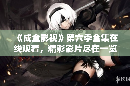《成全影视》第六季全集在线观看，精彩影片尽在一览网，观看详情尽在文章内