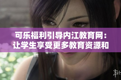 可乐福利引导内江教育网：让学生享受更多教育资源和福利待遇