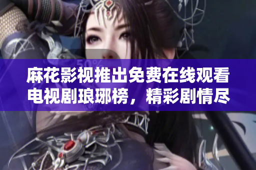 麻花影视推出免费在线观看电视剧琅琊榜，精彩剧情尽在麻花影视平台