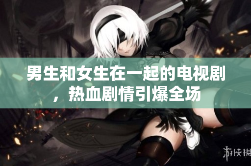 男生和女生在一起的电视剧，热血剧情引爆全场