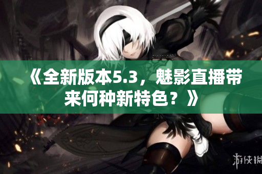 《全新版本5.3，魅影直播带来何种新特色？》