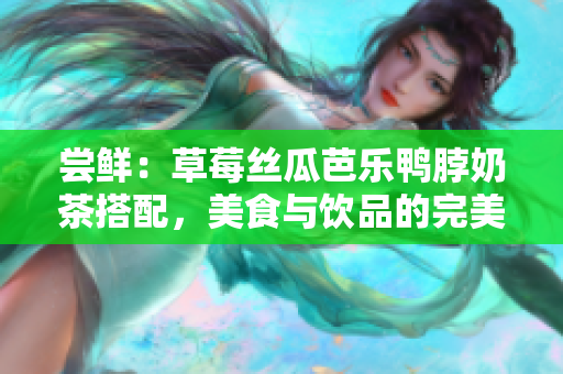 尝鲜：草莓丝瓜芭乐鸭脖奶茶搭配，美食与饮品的完美组合