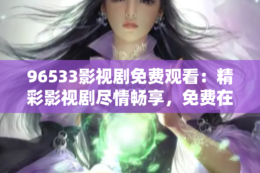 96533影视剧免费观看：精彩影视剧尽情畅享，免费在线观看，尽在96533影视剧平台！