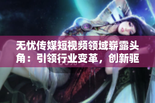无忧传媒短视频领域崭露头角：引领行业变革，创新驱动助力企业蓬勃发展
