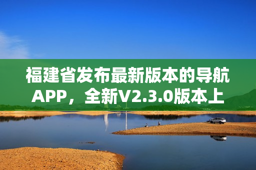 福建省发布最新版本的导航APP，全新V2.3.0版本上线，功能升级多项优化