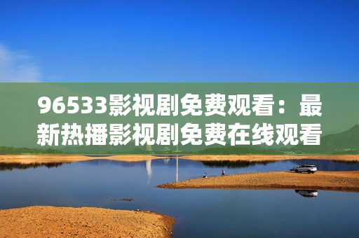 96533影视剧免费观看：最新热播影视剧免费在线观看，精彩内容尽在96533影视剧平台！