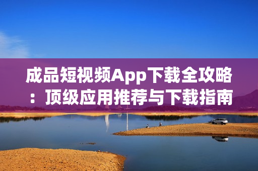 成品短视频App下载全攻略：顶级应用推荐与下载指南