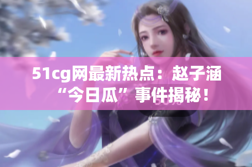 51cg网最新热点：赵子涵“今日瓜”事件揭秘！