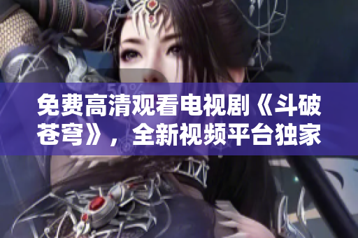 免费高清观看电视剧《斗破苍穹》，全新视频平台独家播出