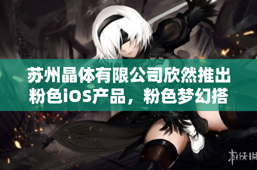 苏州晶体有限公司欣然推出粉色iOS产品，粉色梦幻搭配，尽显独特魅力！