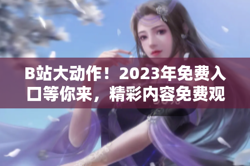 B站大动作！2023年免费入口等你来，精彩内容免费观看