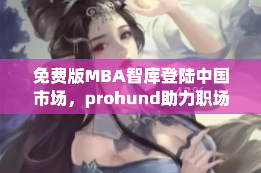 免费版MBA智库登陆中国市场，prohund助力职场精英实现求学梦