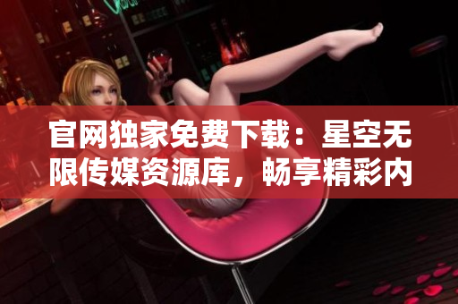 官网独家免费下载：星空无限传媒资源库，畅享精彩内容!