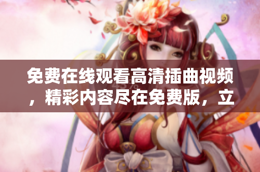免费在线观看高清插曲视频，精彩内容尽在免费版，立即观赏享受最佳观影体验