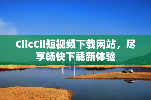 CiicCii短视频下载网站，尽享畅快下载新体验