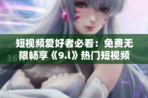 短视频爱好者必看：免费无限畅享《9.l》热门短视频