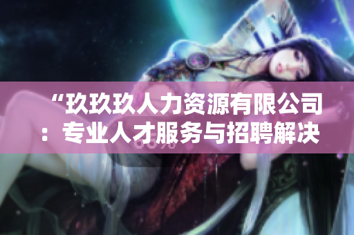 “玖玖玖人力资源有限公司：专业人才服务与招聘解决方案提供商”