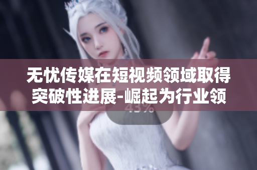 无忧传媒在短视频领域取得突破性进展-崛起为行业领导者