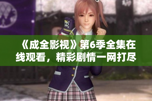 《成全影视》第6季全集在线观看，精彩剧情一网打尽