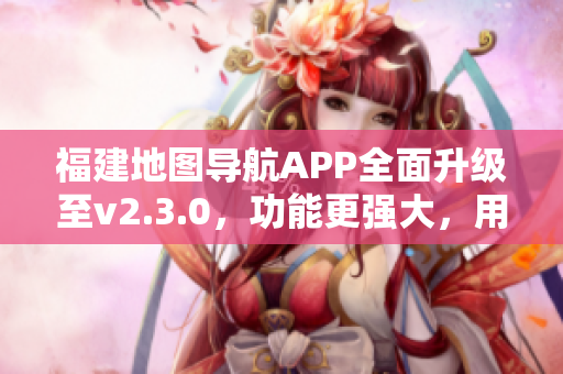福建地图导航APP全面升级至v2.3.0，功能更强大，用户体验升级！