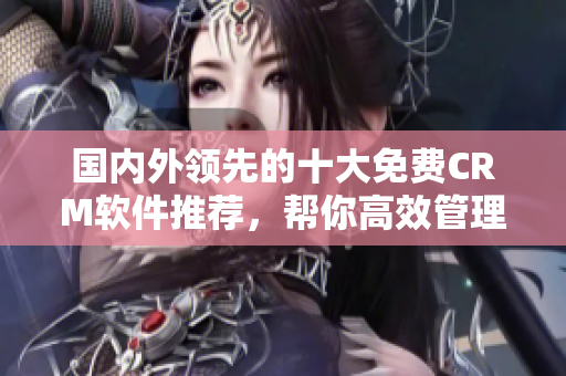 国内外领先的十大免费CRM软件推荐，帮你高效管理客户关系