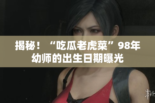 揭秘！“吃瓜老虎菜”98年幼师的出生日期曝光