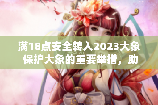 满18点安全转入2023大象 保护大象的重要举措，助力野生动物保护