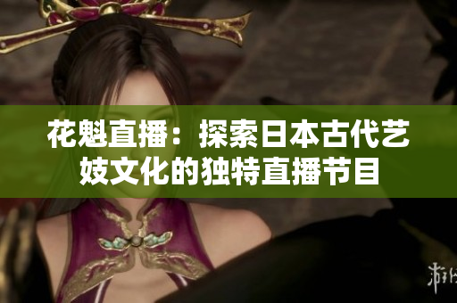 花魁直播：探索日本古代艺妓文化的独特直播节目