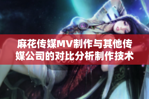 麻花传媒MV制作与其他传媒公司的对比分析制作技术、创意水平、市场影响等综合评估