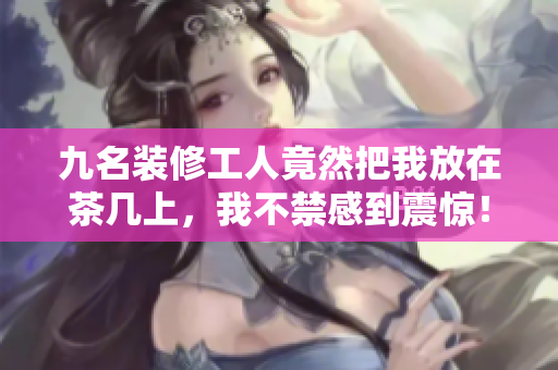 九名装修工人竟然把我放在茶几上，我不禁感到震惊！