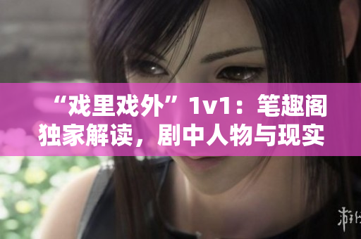 “戏里戏外”1v1：笔趣阁独家解读，剧中人物与现实生活对比揭秘