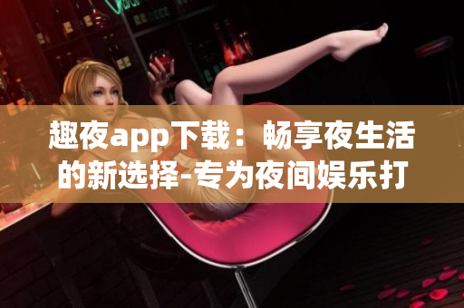 趣夜app下载：畅享夜生活的新选择-专为夜间娱乐打造的手机应用