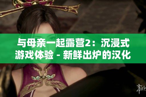 与母亲一起露营2：沉浸式游戏体验 - 新鲜出炉的汉化版！享受和家人一起探险的乐趣！