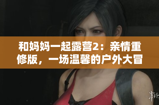 和妈妈一起露营2：亲情重修版，一场温馨的户外大冒险！