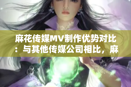 麻花传媒MV制作优势对比：与其他传媒公司相比，麻花传媒的制作方法与技术表现出众