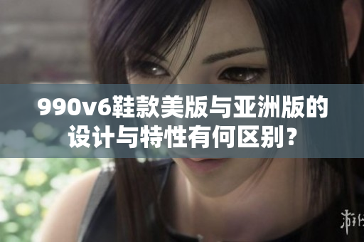 990v6鞋款美版与亚洲版的设计与特性有何区别？