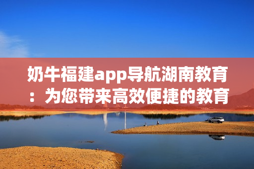 奶牛福建app导航湖南教育：为您带来高效便捷的教育资源获取方式