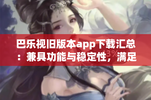 巴乐视旧版本app下载汇总：兼具功能与稳定性，满足用户需求