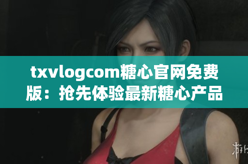 txvlogcom糖心官网免费版：抢先体验最新糖心产品，精心打造的视频分享平台