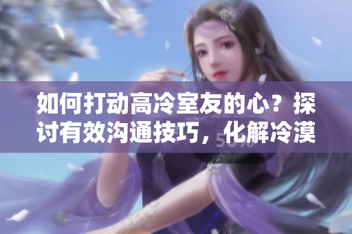 如何打动高冷室友的心？探讨有效沟通技巧，化解冷漠墙壁