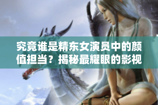 究竟谁是精东女演员中的颜值担当？揭秘最耀眼的影视角色！