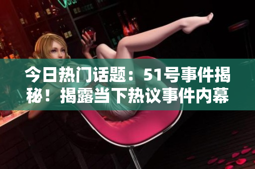 今日热门话题：51号事件揭秘！揭露当下热议事件内幕大揭秘