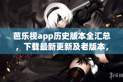 芭乐视app历史版本全汇总，下载最新更新及老版本，并安全使用