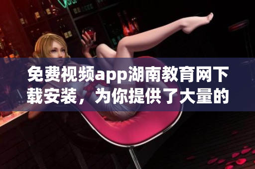 免费视频app湖南教育网下载安装，为你提供了大量的视频资源