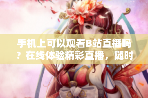 手机上可以观看B站直播吗？在线体验精彩直播，随时随地不错过！