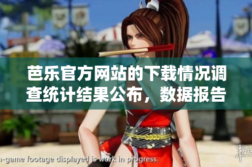 芭乐官方网站的下载情况调查统计结果公布，数据报告发布 最新统计芭乐官方网站下载情况揭秘
