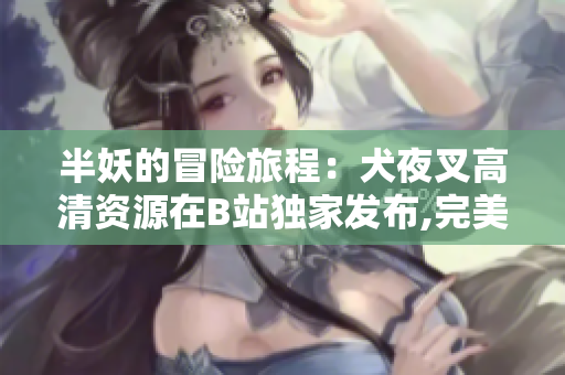 半妖的冒险旅程：犬夜叉高清资源在B站独家发布,完美呈现日本神秘动漫世界