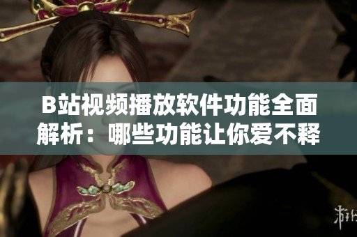 B站视频播放软件功能全面解析：哪些功能让你爱不释手